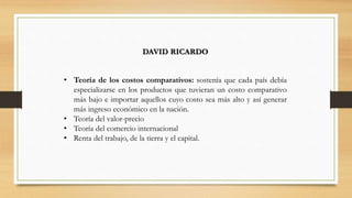 DAVID RICARDO
• Teoría de los costos comparativos: sostenía que cada país debía
especializarse en los productos que tuvieran un costo comparativo
más bajo e importar aquellos cuyo costo sea más alto y así generar
más ingreso económico en la nación.
• Teoría del valor-precio
• Teoría del comercio internacional
• Renta del trabajo, de la tierra y el capital.
 