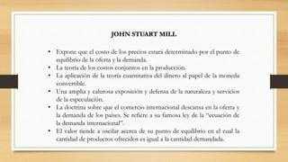 JOHN STUART MILL
• Expone que el costo de los precios estará determinado por el punto de
equilibrio de la oferta y la demanda.
• La teoría de los costos conjuntos en la producción.
• La aplicación de la teoría cuantitativa del dinero al papel de la moneda
convertible.
• Una amplia y calurosa exposición y defensa de la naturaleza y servicios
de la especulación.
• La doctrina sobre que el comercio internacional descansa en la oferta y
la demanda de los países. Se refiere a su famosa ley de la “ecuación de
la demanda internacional”.
• El valor tiende a oscilar acerca de su punto de equilibrio en el cual la
cantidad de productos ofrecidos es igual a la cantidad demandada.
 