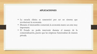 APLICACIONES
• La escuela clásica se caracterizó por ser un sistema que
revolucionó la economía.
• Durante el intercambio comercial, la economía marco un ente muy
importante.
• El Estado no podía intervenir durante el manejo de la
comercialización, puesto que las empresas funcionaban de manera
privada.
 