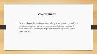 CONCLUSIONES
• De acuerdo con las teorías ya planteadas por los grandes pensadores
económicos, se trató de buscar una manera dinámica para que el
valor establecido en el mercado pudiera tener un equilibrio con el
valor natural.
 