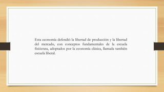 Esta economía defendió la libertad de producción y la libertad
del mercado, con conceptos fundamentales de la escuela
fisiócrata, adoptados por la economía clásica, llamada también
escuela liberal.
 