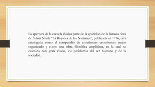 La apertura de la escuela clásica parte de la aparición de la famosa obra
de Adam Smith “La Riqueza de las Naciones”, publicada en 1776, está
catalogada como el compendio de enseñanzas económicas mejor
organizado y como una obra filosófica amplísima, en la cual se
examina con gran visión, los problemas del ser humano y de la
sociedad.
 