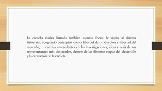 La escuela clásica llamada también escuela liberal, le siguió al sistema
fisiócrata, acogiendo conceptos como libertad de producción y libertad del
mercado, tiene sus antecedentes en las investigaciones, ideas y tesis de sus
representantes más destacados, dentro de las distintas etapas del desarrollo
y la evolución de la escuela.
 