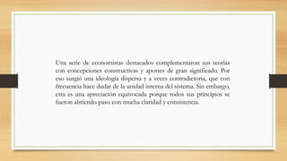 Una serie de economistas destacados complementaron sus teorías
con concepciones constructivas y aportes de gran significado. Por
eso surgió una ideología dispersa y a veces contradictoria, que con
frecuencia hace dudar de la unidad interna del sistema. Sin embargo,
esta es una apreciación equivocada porque todos sus principios se
fueron abriendo paso con mucha claridad y consistencia.
 