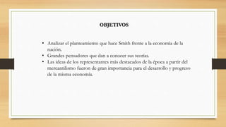 OBJETIVOS
• Analizar el planteamiento que hace Smith frente a la economía de la
nación.
• Grandes pensadores que dan a conocer sus teorías.
• Las ideas de los representantes más destacados de la época a partir del
mercantilismo fueron de gran importancia para el desarrollo y progreso
de la misma economía.
 