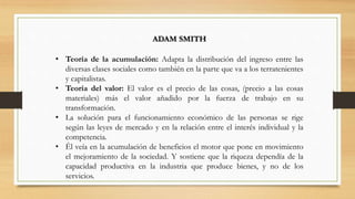 • Teoría de la acumulación: Adapta la distribución del ingreso entre las
diversas clases sociales como también en la parte que va a los terratenientes
y capitalistas.
• Teoría del valor: El valor es el precio de las cosas, (precio a las cosas
materiales) más el valor añadido por la fuerza de trabajo en su
transformación.
• La solución para el funcionamiento económico de las personas se rige
según las leyes de mercado y en la relación entre el interés individual y la
competencia.
• Él veía en la acumulación de beneficios el motor que pone en movimiento
el mejoramiento de la sociedad. Y sostiene que la riqueza dependía de la
capacidad productiva en la industria que produce bienes, y no de los
servicios.
ADAM SMITH
 
