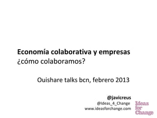 Economía colaborativa y empresas
¿cómo colaboramos?

     Ouishare talks bcn, febrero 2013

                               @javicreus
                          @Ideas_4_Change
                     www.ideasforchange.com
 