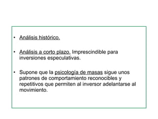 Análisis histórico.   Análisis a corto plazo.  Imprescindible para inversiones especulativas. Supone que la  psicología de masas  sigue unos patrones de comportamiento reconocibles y repetitivos que permiten al inversor adelantarse al movimiento.  
