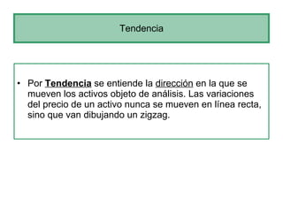 Tendencia Por  Tendencia  se entiende la  dirección  en la que se mueven los activos objeto de análisis. Las variaciones del precio de un activo nunca se mueven en línea recta, sino que van dibujando un zigzag.  