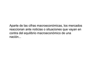 Aparte de las cifras macroeconómicas, los mercados reaccionan ante noticias o situaciones que vayan en contra del equilibrio macroeconómico de una nación... 