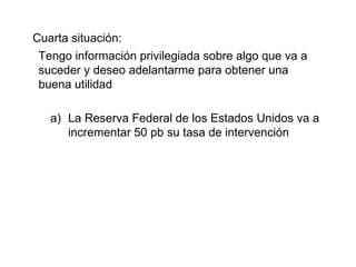 Cuarta situación: Tengo información privilegiada sobre algo que va a suceder y deseo adelantarme para obtener una buena utilidad La Reserva Federal de los Estados Unidos va a incrementar 50 pb su tasa de intervención 
