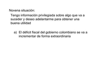 Novena situación: Tengo información privilegiada sobre algo que va a suceder y deseo adelantarme para obtener una buena utilidad El déficit fiscal del gobierno colombiano se va a incrementar de forma extraordinaria 