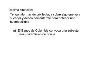 Décima situación: Tengo información privilegiada sobre algo que va a suceder y deseo adelantarme para obtener una buena utilidad El Banco de Colombia convoca una subasta para una emisión de bonos 