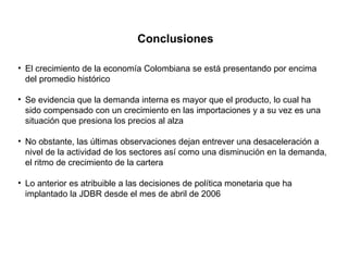 Conclusiones El crecimiento de la economía Colombiana se está presentando por encima del promedio histórico Se evidencia que la demanda interna es mayor que el producto, lo cual ha sido compensado con un crecimiento en las importaciones y a su vez es una situación que presiona los precios al alza No obstante, las últimas observaciones dejan entrever una desaceleración a nivel de la actividad de los sectores así como una disminución en la demanda, el ritmo de crecimiento de la cartera Lo anterior es atribuible a las decisiones de política monetaria que ha implantado la JDBR desde el mes de abril de 2006 