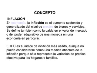 CONCEPTO INFLACIÓN En  economía , la  inflación  es el aumento sostenido y generalizado del nivel de  precios  de bienes y servicios. Se define también como la caída en el valor de mercado o del poder adquisitivo de una moneda en una economía en particular .  El IPC es el índice de inflación más usado, aunque no puede considerarse como una medida absoluta de la inflación porque sólo representa la variación de precios efectiva para los hogares o familias.   