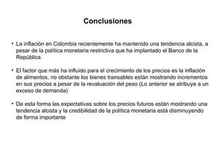 Conclusiones La inflación en Colombia recientemente ha mantenido una tendencia alcista, a pesar de la política monetaria restrictiva que ha implantado el Banco de la República El factor que más ha influido para el crecimiento de los precios es la inflación de alimentos, no obstante los bienes transables están mostrando incrementos en sus precios a pesar de la revaluación del peso (Lo anterior se atribuye a un exceso de demanda) De esta forma las expectativas sobre los precios futuros están mostrando una tendencia alcista y la credibilidad de la política monetaria está disminuyendo de forma importante 