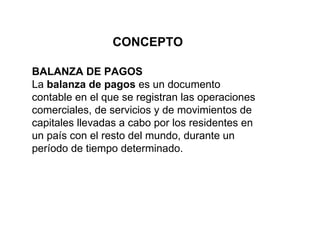 BALANZA DE PAGOS La  balanza de pagos  es un documento contable en el que se registran las operaciones comerciales, de servicios y de movimientos de capitales llevadas a cabo por los residentes en un país con el resto del mundo, durante un período de tiempo determinado.  CONCEPTO 