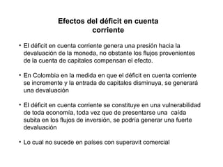 Efectos del déficit en cuenta corriente El déficit en cuenta corriente genera una presión hacia la devaluación de la moneda, no obstante los flujos provenientes de la cuenta de capitales compensan el efecto. En Colombia en la medida en que el déficit en cuenta corriente se incremente y la entrada de capitales disminuya, se generará una devaluación El déficit en cuenta corriente se constituye en una vulnerabilidad de toda economía, toda vez que de presentarse una  caída subita en los flujos de inversión, se podría generar una fuerte devaluación Lo cual no sucede en países con superavit comercial 