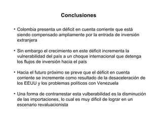 Conclusiones Colombia presenta un déficit en cuenta corriente que está siendo compensado ampliamente por la entrada de inversión extranjera Sin embargo el crecimiento en este déficit incrementa la vulnerabilidad del país a un choque internacional que detenga los flujos de inversión hacia el país Hacia el futuro próximo se preve que el déficit en cuenta corriente se incremente como resultado de la desaceleración de los EEUU y los problemas políticos con Venezuela Una forma de contrarrestar esta vulberabilidad es la disminución de las importaciones, lo cual es muy dificil de lograr en un escenario revaluacionista 