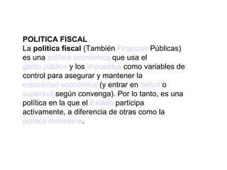 POLITICA FISCAL La  política fiscal  (También  Finanzas  Públicas) es una  política económica  que usa el  gasto público  y los  impuestos  como variables de control para asegurar y mantener la  estabilidad económica  (y entrar en  déficit  o  superávit  según convenga). Por lo tanto, es una política en la que el  Estado  participa activamente, a diferencia de otras como la  política monetaria . 