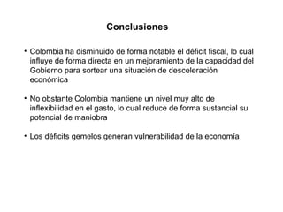Conclusiones Colombia ha disminuido de forma notable el déficit fiscal, lo cual influye de forma directa en un mejoramiento de la capacidad del Gobierno para sortear una situación de desceleración económica No obstante Colombia mantiene un nivel muy alto de inflexibilidad en el gasto, lo cual reduce de forma sustancial su potencial de maniobra Los déficits gemelos generan vulnerabilidad de la economía 