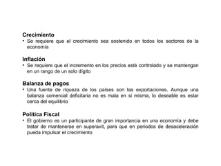 Crecimiento Se requiere que el crecimiento sea sostenido en todos los sectores de la economía Inflación Se requiere que el incremento en los precios esté controlado y se mantengan en un rango de un solo dígito Balanza de pagos Una fuente de riqueza de los países son las exportaciones. Aunque una balanza comercial deficitaria no es mala en si misma, lo deseable es estar cerca del equilibrio Política Fiscal El gobierno es un participante de gran importancia en una economía y debe tratar de mantenerse en superavit, para que en periodos de desaceleración pueda impulsar el crecimiento 