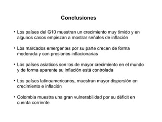 Conclusiones Los países del G10 muestran un crecimiento muy tímido y en algunos casos empiezan a mostrar señales de inflación Los marcados emergentes por su parte crecen de forma moderada y con presiones inflacionarias Los países asiaticos son los de mayor crecimiento en el mundo y de forma aparente su inflación está controlada Los países latinoamericanos, muestran mayor dispersión en crecimiento e inflación Colombia muestra una gran vulnerabilidad por su déficit en cuenta corriente 