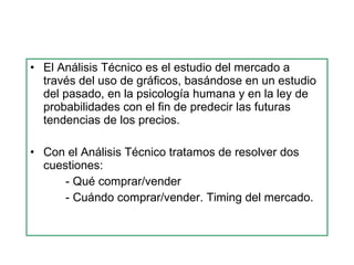 El Análisis Técnico es el estudio del mercado a través del uso de gráficos, basándose en un estudio del pasado, en la psicología humana y en la ley de probabilidades con el fin de predecir las futuras tendencias de los precios. Con el Análisis Técnico tratamos de resolver dos cuestiones: - Qué comprar/vender - Cuándo comprar/vender. Timing del mercado. 