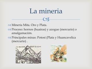 La mineria
                   
 Minería Mita. Oro y Plata.
 Proceso: hornos (huairas) y azogue (mercurio) o
  amalgamación.
 Principales minas: Potosí (Plata y Huancavelica
  (mercurio) .
 