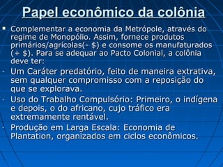 Papel econômico da colônia


-

-

-

Complementar a economia da Metrópole, através do
regime de Monopólio. Assim, fornece produtos
primários/agrícolas(- $) e consome os manufaturados
(+ $). Para se adequar ao Pacto Colonial, a colônia
deve ter:

Um Caráter predatório, feito de maneira extrativa,
sem qualquer compromisso com a reposição do
que se explorava.
Uso do Trabalho Compulsório: Primeiro, o indígena
e depois, o do africano, cujo tráfico era
extremamente rentável.
Produção em Larga Escala: Economia de
Plantation, organizados em ciclos econômicos.

 