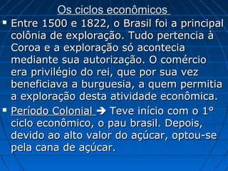 Os ciclos econômicos




Entre 1500 e 1822, o Brasil foi a principal
colônia de exploração. Tudo pertencia à
Coroa e a exploração só acontecia
mediante sua autorização. O comércio
era privilégio do rei, que por sua vez
beneficiava a burguesia, a quem permitia
a exploração desta atividade econômica.
Período Colonial  Teve início com o 1°
ciclo econômico, o pau brasil. Depois,
devido ao alto valor do açúcar, optou-se
pela cana de açúcar.

 