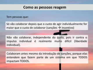 Tem pessoas que:
Como as pessoas reagem
Só vão colaborar depois que o custo de agir individualmente for
maior que o custo de colaborar (sanções  incentivo)
Não vão colaborar, independente do custo, pois ir contra o
impulso individual é realmente muito difícil (liberdade
individual).
Colaboram antes mesmo da introdução de sanções, porque elas
entendem que fazem parte de um sistema em que TODOS
impactam TODOS.
 