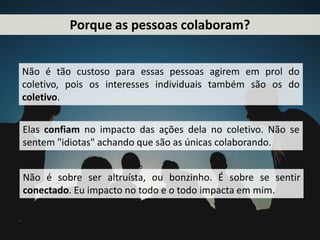 Porque as pessoas colaboram?
Não é tão custoso para essas pessoas agirem em prol do
coletivo, pois os interesses individuais também são os do
coletivo.
Elas confiam no impacto das ações dela no coletivo. Não se
sentem "idiotas" achando que são as únicas colaborando.
Não é sobre ser altruísta, ou bonzinho. É sobre se sentir
conectado. Eu impacto no todo e o todo impacta em mim.
 