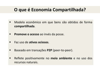  Modelo econômico em que bens são obtidos de forma
compartilhada.
 Promove o acesso ao invés da posse.
 Faz uso de ativos ociosos.
 Baseado em transações P2P (peer-to-peer).
 Reflete positivamente no meio ambiente e no uso dos
recursos naturais.
O que é Economia Compartilhada?
 