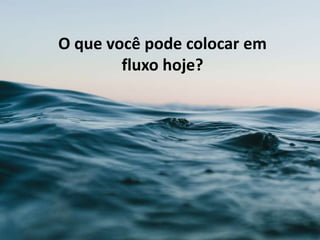 O que você pode colocar em
fluxo hoje?
 