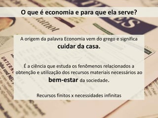 A origem da palavra Economia vem do grego e significa
cuidar da casa.
É a ciência que estuda os fenômenos relacionados a
obtenção e utilização dos recursos materiais necessários ao
bem-estar da sociedade.
Recursos finitos x necessidades infinitas
O que é economia e para que ela serve?
 