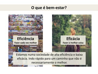 O que é bem-estar?
Eficiência
Fazer cada vez melhor
Eficácia
Fazer a melhor coisa
Estamos numa sociedade de alta eficiência e baixa
eficácia. Indo rápido para um caminho que não é
necessariamente o melhor.
 