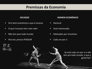 Premissas da Economia
Se está cada um por si e não
tem pra todo mundo, o que a
gente faz?
ESCASSEZ
 Só é bem econômico o que é escasso
 O que é escasso tem mais valor
 Não tem para todo mundo
 Para ter, precisa POSSUIR
HOMEM ECONÔMICO
 Racional
 Auto interessado
 Motivados por incentivos
 Cada um por si
 