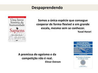 Despaprendendo
Somos a única espécie que consegue
cooperar de forma flexível e em grande
escala, mesmo sem se conhecer.
Yuval Harari
A premissa do egoísmo e da
competição não é real.
Elinor Ostrom
 