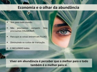 Economia e o olhar da abundância
 Tem para todo mundo.
 Não precisamos competir. Mas
precisamos COLABORAR.
 Para que as coisas entrem em FLUXO.
 Diminuindo os custos de transação.
 E INCLUINDO todos.
Viver em abundância é perceber que o melhor para o todo
também é o melhor para si.
 