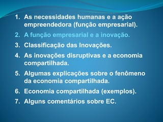 1. As necessidades humanas e a ação
empreendedora (função empresarial).
2. A função empresarial e a inovação.
3. Classificação das Inovações.
4. As inovações disruptivas e a economia
compartilhada.
5. Algumas explicações sobre o fenômeno
da economia compartilhada.
6. Economia compartilhada (exemplos).
7. Alguns comentários sobre EC.
 