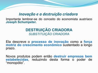 Inovação e a destruição criadora
Importante lembrar-se do conceito do economista austríaco
Joseph Schumpeter.
DESTRUIÇÃO CRIADORA
SUBSTITUIÇÃO CRIADORA
Ela descreve o processo de inovação como a força
motriz do crescimento econômico sustentado a longo
prazo.
Novos produtos podem então destruir empresas bem
estabelecidas, reduzindo desta forma o poder de
“monopólio”.
 