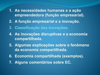 1. As necessidades humanas e a ação
empreendedora (função empresarial).
2. A função empresarial e a inovação.
3. Classificação das Inovações.
4. As inovações disruptivas e a economia
compartilhada.
5. Algumas explicações sobre o fenômeno
da economia compartilhada.
6. Economia compartilhada (exemplos).
7. Alguns comentários sobre EC.
 
