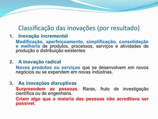 Classificação das inovações (por resultado)
1. Inovação incremental
Modificação, aperfeiçoamento, simplificação, consolidação
e melhoria de produtos, processos, serviços e atividades de
produção e distribuição existentes
2. A inovação radical
Novos produtos ou serviços que se desenvolvem em novos
negócios ou se expandem em novas indústrias.
3. As inovações disruptivas
Surpreendem as pessoas. Raras, fruto de investigação
científica ou de engenharia.
Criam algo que a maioria das pessoas não acreditava ser
possível.
 