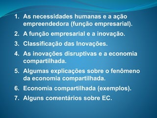 1. As necessidades humanas e a ação
empreendedora (função empresarial).
2. A função empresarial e a inovação.
3. Classificação das Inovações.
4. As inovações disruptivas e a economia
compartilhada.
5. Algumas explicações sobre o fenômeno
da economia compartilhada.
6. Economia compartilhada (exemplos).
7. Alguns comentários sobre EC.
 