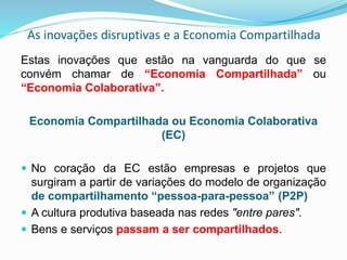 As inovações disruptivas e a Economia Compartilhada
Estas inovações que estão na vanguarda do que se
convém chamar de “Economia Compartilhada” ou
“Economia Colaborativa”.
Economia Compartilhada ou Economia Colaborativa
(EC)
 No coração da EC estão empresas e projetos que
surgiram a partir de variações do modelo de organização
de compartilhamento “pessoa-para-pessoa” (P2P)
 A cultura produtiva baseada nas redes "entre pares".
 Bens e serviços passam a ser compartilhados.
 
