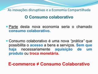 As inovações disruptivas e a Economia Compartilhada
O Consumo colaborativo
 Parte desta nova economia seria o chamado
consumo colaborativo.
 Consumo colaborativo é uma nova “prática” que
possibilita o acesso a bens e serviços. Sem que
haja necessariamente aquisição de um
produto ou troca monetária.
E-commerce ≠ Consumo Colaborativo
 
