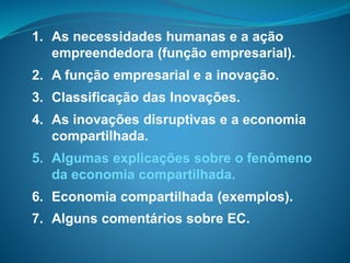 1. As necessidades humanas e a ação
empreendedora (função empresarial).
2. A função empresarial e a inovação.
3. Classificação das Inovações.
4. As inovações disruptivas e a economia
compartilhada.
5. Algumas explicações sobre o fenômeno
da economia compartilhada.
6. Economia compartilhada (exemplos).
7. Alguns comentários sobre EC.
 