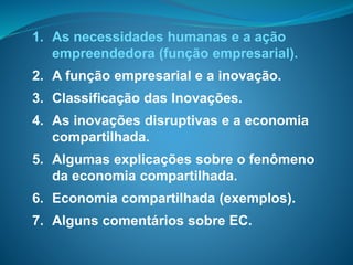 1. As necessidades humanas e a ação
empreendedora (função empresarial).
2. A função empresarial e a inovação.
3. Classificação das Inovações.
4. As inovações disruptivas e a economia
compartilhada.
5. Algumas explicações sobre o fenômeno
da economia compartilhada.
6. Economia compartilhada (exemplos).
7. Alguns comentários sobre EC.
 
