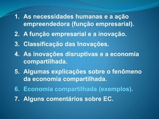 1. As necessidades humanas e a ação
empreendedora (função empresarial).
2. A função empresarial e a inovação.
3. Classificação das Inovações.
4. As inovações disruptivas e a economia
compartilhada.
5. Algumas explicações sobre o fenômeno
da economia compartilhada.
6. Economia compartilhada (exemplos).
7. Alguns comentários sobre EC.
 